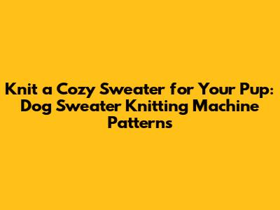 Knit a Cozy Sweater for Your Pup: Dog Sweater Knitting Machine Patterns