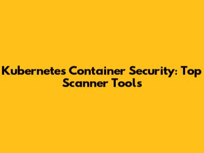 Kubernetes Container Security: Top Scanner Tools