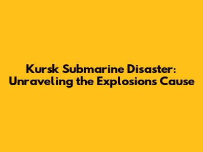 Kursk Submarine Disaster: Unraveling the Explosion's Cause