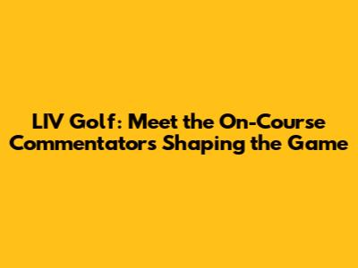 LIV Golf: Meet the On-Course Commentators Shaping the Game