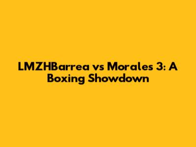 LMZHBarrea vs Morales 3: A Boxing Showdown