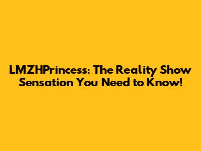 LMZHPrincess: The Reality Show Sensation You Need to Know!