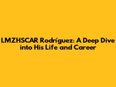 LMZHSCAR Rodríguez: A Deep Dive into His Life and Career