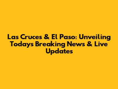 Las Cruces & El Paso: Unveiling Today's Breaking News & Live Updates