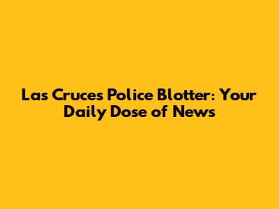 Las Cruces Police Blotter: Your Daily Dose of News