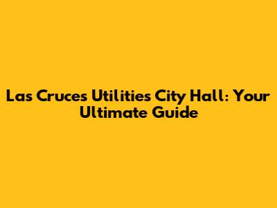 Las Cruces Utilities City Hall: Your Ultimate Guide