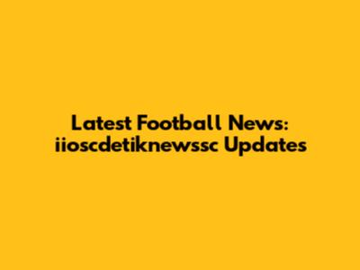 Latest Football News: iioscdetiknewssc Updates