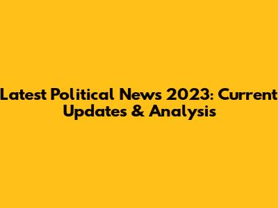 Latest Political News 2023: Current Updates & Analysis