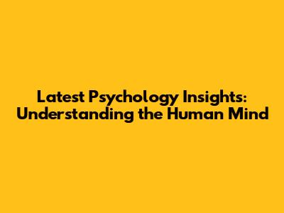 Latest Psychology Insights: Understanding the Human Mind