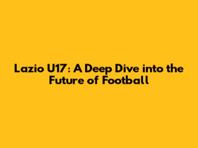 Lazio U17: A Deep Dive into the Future of Football