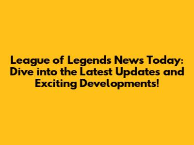 League of Legends News Today: Dive into the Latest Updates and Exciting Developments!
