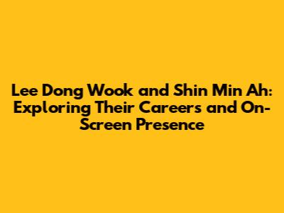 Lee Dong Wook and Shin Min Ah: Exploring Their Careers and On-Screen Presence