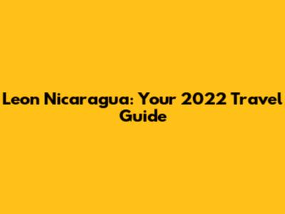 Leon Nicaragua: Your 2022 Travel Guide