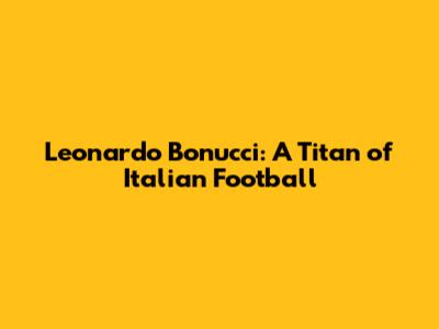 Leonardo Bonucci: A Titan of Italian Football