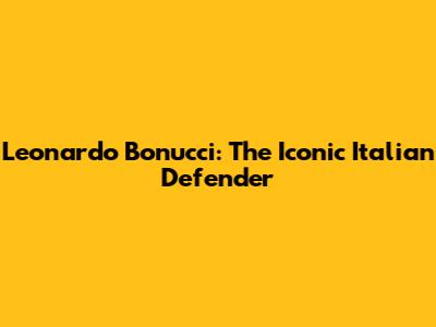 Leonardo Bonucci: The Iconic Italian Defender