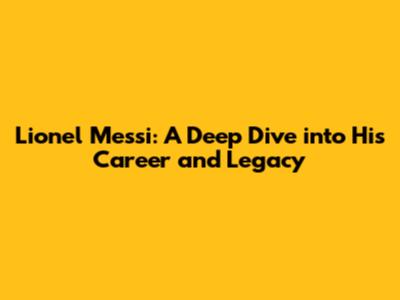 Lionel Messi: A Deep Dive into His Career and Legacy