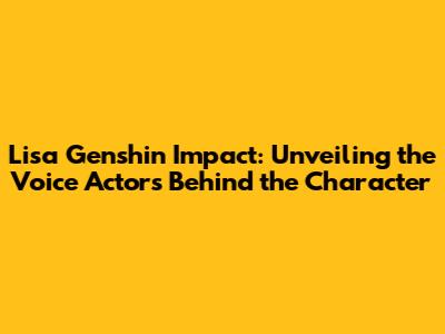 Lisa Genshin Impact: Unveiling the Voice Actors Behind the Character