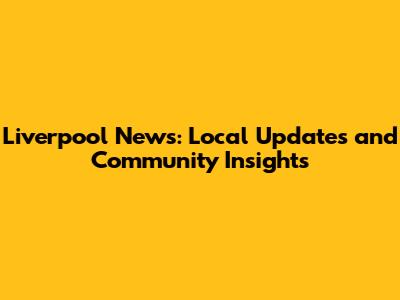 Liverpool News: Local Updates and Community Insights