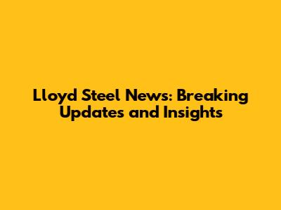 Lloyd Steel News: Breaking Updates and Insights