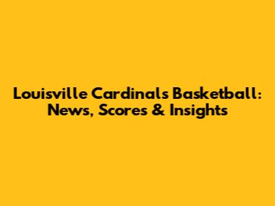 Louisville Cardinals Basketball: News, Scores & Insights