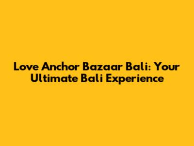 Love Anchor Bazaar Bali: Your Ultimate Bali Experience