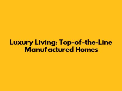 Luxury Living: Top-of-the-Line Manufactured Homes