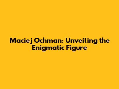 Maciej Ochman: Unveiling the Enigmatic Figure