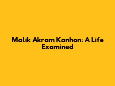 Malik Akram Kanhon: A Life Examined