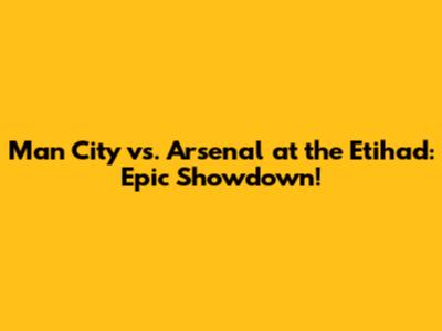Man City vs. Arsenal at the Etihad: Epic Showdown!