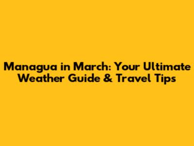 Managua in March: Your Ultimate Weather Guide & Travel Tips
