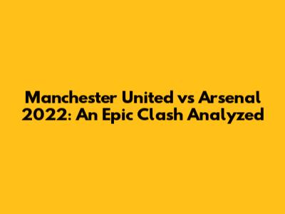 Manchester United vs Arsenal 2022: An Epic Clash Analyzed
