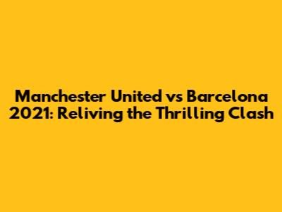 Manchester United vs Barcelona 2021: Reliving the Thrilling Clash