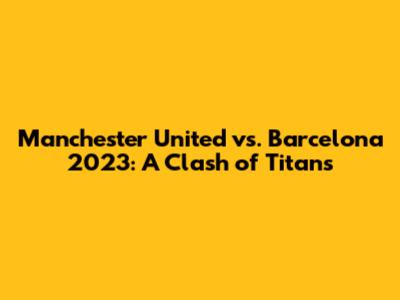 Manchester United vs. Barcelona 2023: A Clash of Titans