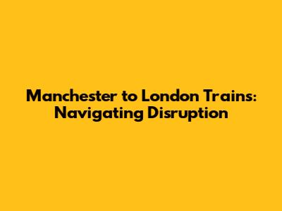 Manchester to London Trains: Navigating Disruption