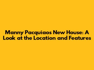 Manny Pacquiao's New House: A Look at the Location and Features