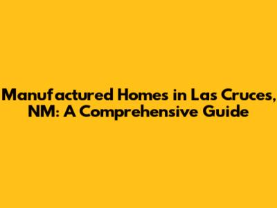 Manufactured Homes in Las Cruces, NM: A Comprehensive Guide