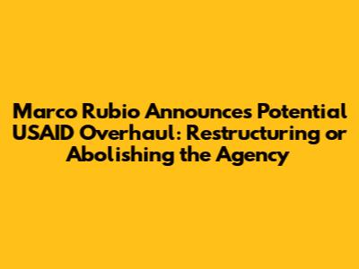 Marco Rubio Announces Potential USAID Overhaul: Restructuring or Abolishing the Agency