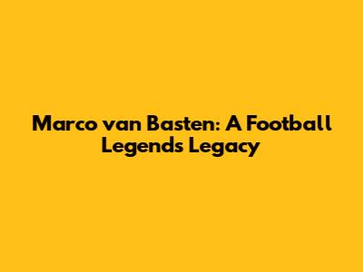 Marco van Basten: A Football Legend's Legacy