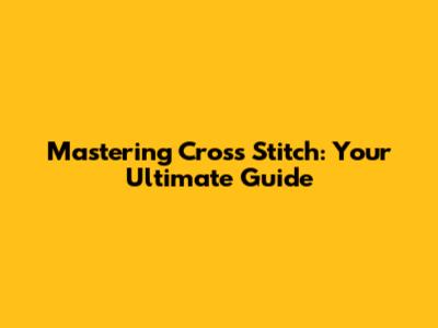 Mastering Cross Stitch: Your Ultimate Guide