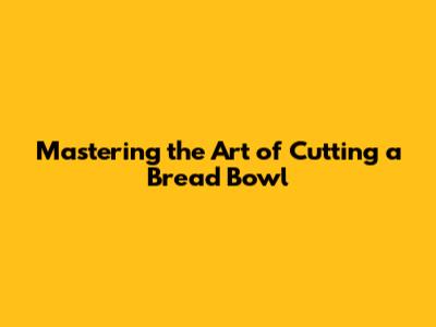 Mastering the Art of Cutting a Bread Bowl