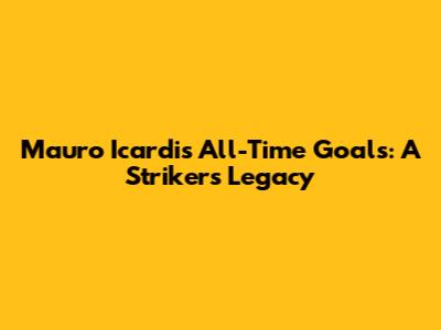 Mauro Icardi's All-Time Goals: A Striker's Legacy