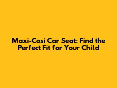 Maxi-Cosi Car Seat: Find the Perfect Fit for Your Child