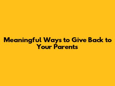 Meaningful Ways to Give Back to Your Parents