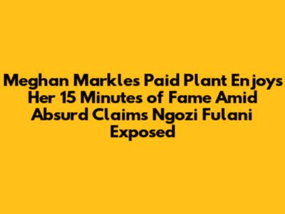 Meghan Markle's Paid Plant Enjoys Her 15 Minutes of Fame Amid Absurd Claims Ngozi Fulani Exposed