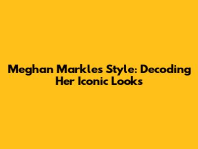 Meghan Markle's Style: Decoding Her Iconic Looks