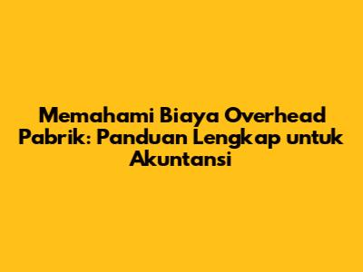 Memahami Biaya Overhead Pabrik: Panduan Lengkap untuk Akuntansi