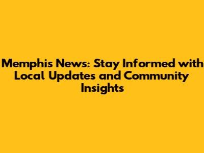 Memphis News: Stay Informed with Local Updates and Community Insights