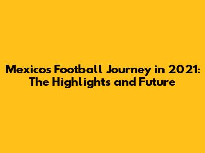 Mexico's Football Journey in 2021: The Highlights and Future