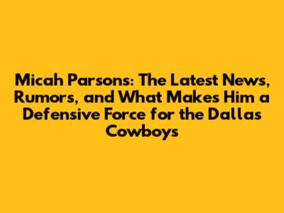 Micah Parsons: The Latest News, Rumors, and What Makes Him a Defensive Force for the Dallas Cowboys