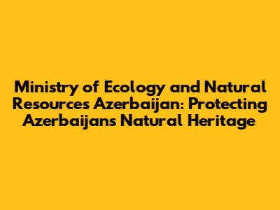 Ministry of Ecology and Natural Resources Azerbaijan: Protecting Azerbaijan's Natural Heritage
